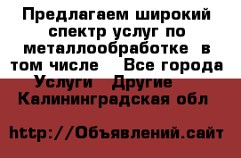 Предлагаем широкий спектр услуг по металлообработке, в том числе: - Все города Услуги » Другие   . Калининградская обл.